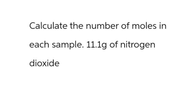 Calculate the number of moles in
each sample. 11.1g of nitrogen
dioxide