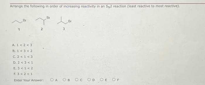 Arrange the following in order of increasing reactivity in an SN2 reaction (least reactive to most reactive).
Br
A. 1 <2<3
B. 1 < 3 < 2
C. 2 < 1<3
D. 2 < 3 <1
E. 3 < 1<2
F. 3 <2<1
Enter Your Answer:
Br
Br
3
OA OI
OC OD OE OF