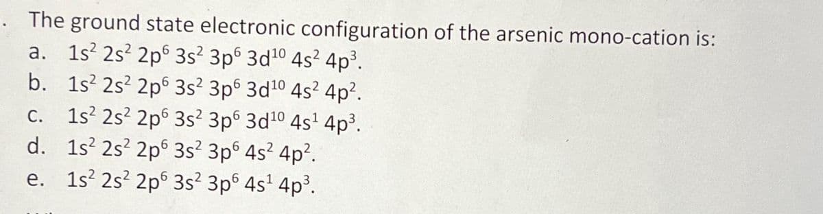 . The ground state electronic configuration of the arsenic mono-cation is:
a. 1s² 2s² 2p 3s² 3p6 3d¹0 4s² 4p³.
b. 1s 2s² 2p
3s² 3p6 3d¹0 4s² 4p².
c. 1s 2s² 2p
3s² 3p6 3d10 4s¹ 4p³.
d. 1s² 2s²2p6 3s² 3p6 4s²4p².
e. 1s² 2s² 2p 3s² 3p6 4s¹ 4p³.