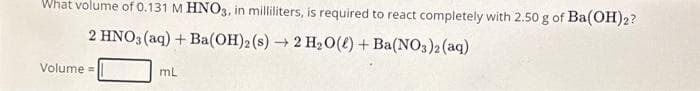 What volume of 0.131 M HNO3, in milliliters, is required to react completely with 2.50 g of Ba(OH)2?
2 HNO3(aq) + Ba(OH)2 (s) → 2 H₂O() + Ba(NO3)2 (aq)
Volume=
mL