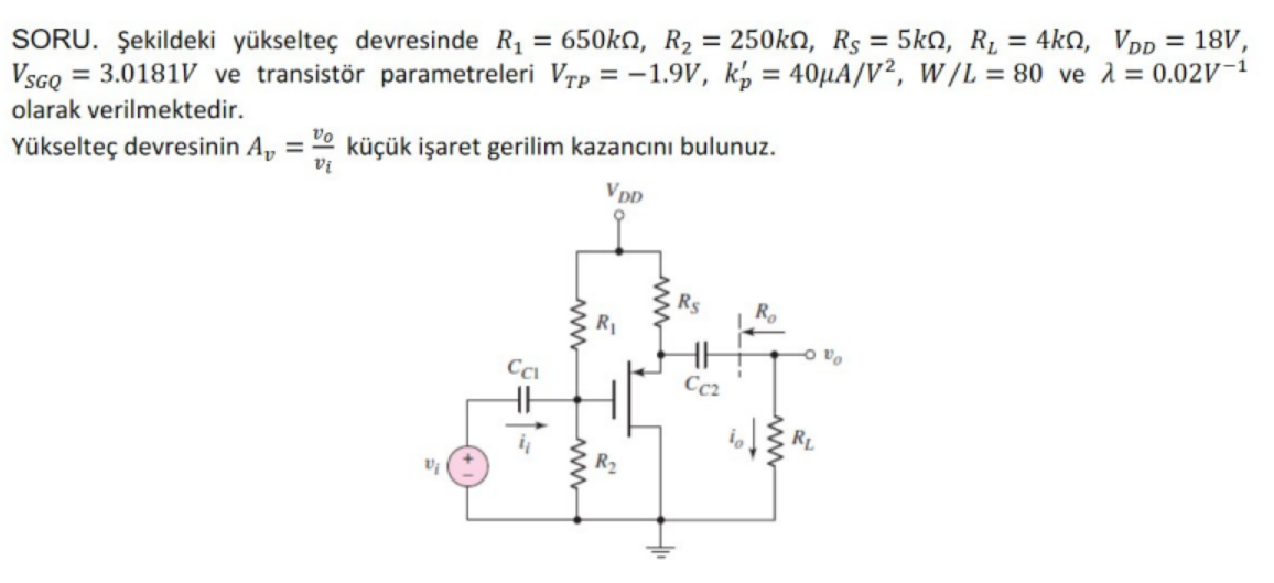 250kn, Rs = 5ko, R, = 4kn, Vpp = 18V,
SORU. Şekildeki yükselteç devresinde R, = 650kn, R2
VsGQ = 3.0181V ve transistör parametreleri Vrp = -1.9V, k, = 40µA/V², W/L = 80 ve 1 = 0.02V-1
%3D
olarak verilmektedir.
Yükselteç devresinin A, = 2 küçük işaret gerilim kazancını bulunuz.
%3D
VpD
°a o
Cc2
R2
