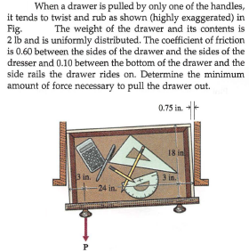 When a drawer is pulled by only one of the handles,
it tends to twist and rub as shown (highly exaggerated) in
Fig.
The weight of the drawer and its contents is
2 lb and is uniformly distributed. The coefficient of friction
is 0.60 between the sides of the drawer and the sides of the
dresser and 0.10 between the bottom of the drawer and the
side rails the drawer rides on. Determine the minimum
amount of force necessary to pull the drawer out.
0.75 in.
18 in
3 in.
24 in.
3 in.
P
