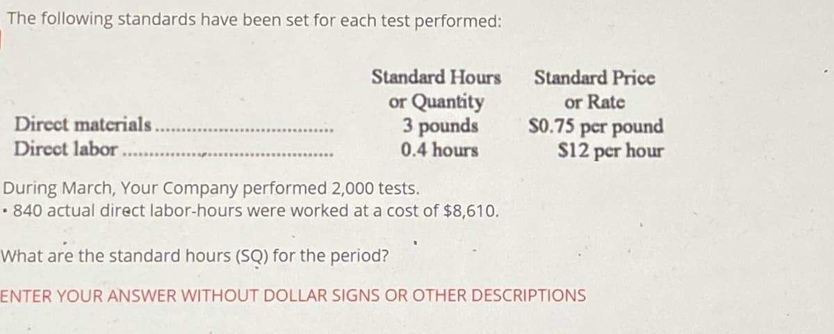 The following standards have been set for each test performed:
Standard Hours
Standard Price
or Quantity
3 pounds
0.4 hours
or Rate
S0.75 per pound
S12 per hour
Direct materials.
Direct labor.
During March, Your Company performed 2,000 tests.
• 840 actual direct labor-hours were worked at a cost of $8,610.
What are the standard hours (SQ) for the period?
ENTER YOUR ANSWER WITHOUT DOLLAR SIGNS OR OTHER DESCRIPTIONS
