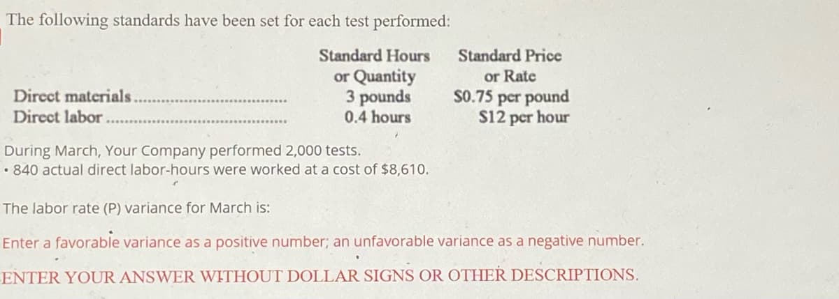 The following standards have been set for each test performed:
Standard Hours
Standard Price
Direct materials
Direct labor
or Quantity
3 pounds
0.4 hours
or Rate
S0.75 per pound
S12 per hour
During March, Your Company performed 2,000 tests.
• 840 actual direct labor-hours were worked at a cost of $8,610.
The labor rate (P) variance for March is:
Enter a favorable variance as a positive number; an unfavorable variance as a negative number.
ENTER YOUR ANSWER WITHOUT DOLLAR SIGNS OR OTHER DESCRIPTIONS.
