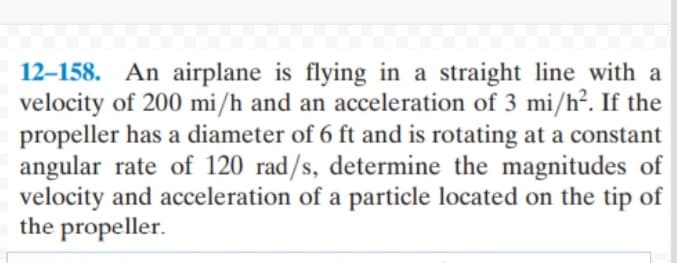 12–158. An airplane is flying in a straight line with a
velocity of 200 mi/h and an acceleration of 3 mi/h². If the
propeller has a diameter of 6 ft and is rotating at a constant
angular rate of 120 rad/s, determine the magnitudes of
velocity and acceleration of a particle located on the tip of
the propeller.
