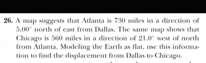 26. A map suggests that Atlanta is 730 miles in a direction of
5.00° north of east from Dallas. The same map shows that
Chicago is 560 miles in a direction of 21.0° west of north
from Atlanta. Modeling the Earth as flat, use this informa-
tion to find the displacement from Dallas to Chicago.
