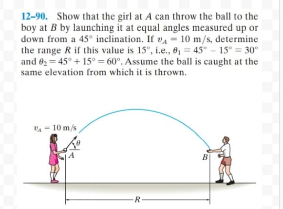 12-90. Show that the girl at A can throw the ball to the
boy at B by launching it at equal angles measured up or
down from a 45° inclination. If va = 10 m/s, determine
the range R if this value is 15°, i.e., 6, = 45° – 15° = 30°
and 02 = 45° + 15° = 60°. Assume the ball is caught at the
same elevation from which it is thrown.
VA = 10 m/s
A
B
-R
