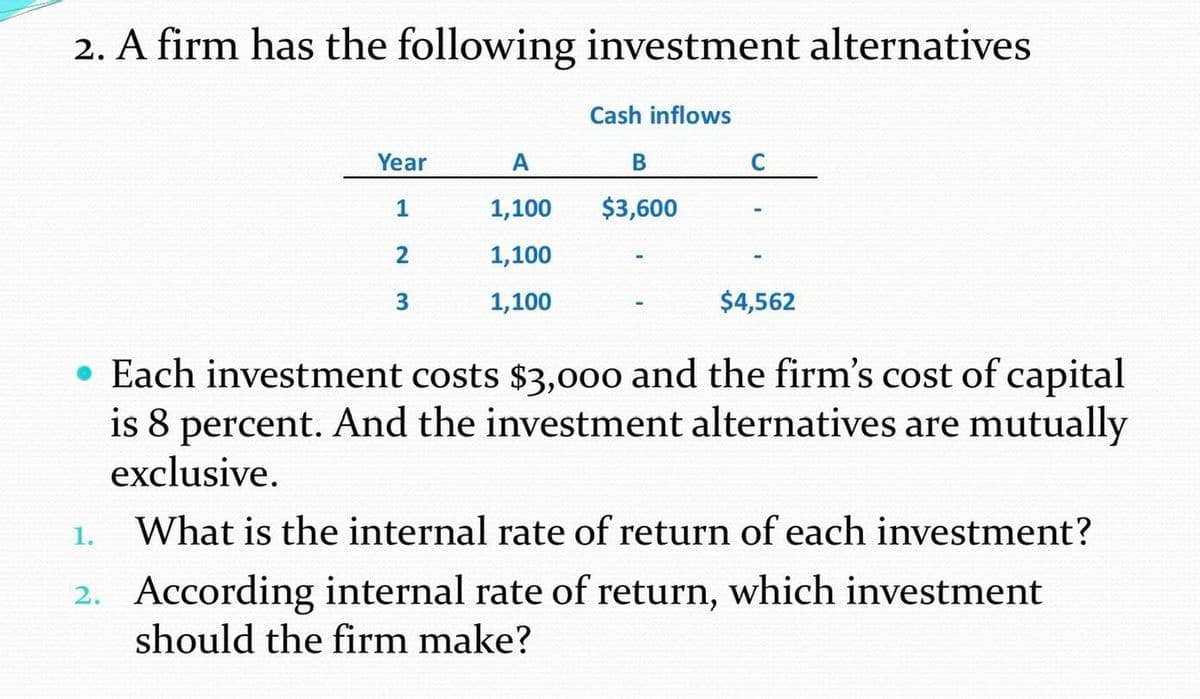 2. A firm has the following investment alternatives
Cash inflows
Year
A
C
1
1,100
$3,600
2
1,100
3.
1,100
$4,562
• Each investment costs $3,000 and the firm's cost of capital
is 8 percent. And the investment alternatives are mutually
exclusive.
1.
What is the internal rate of return of each investment?
2. According internal rate of return, which investment
should the firm make?
