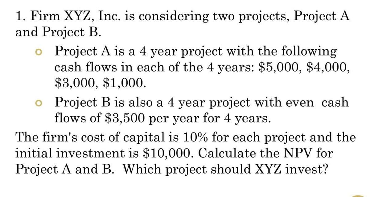 1. Firm XYZ, Inc. is considering two projects, Project A
and Project B.
o Project A is a 4 year project with the following
cash flows in each of the 4 years: $5,000, $4,000,
$3,000, $1,000.
o Project B is also a 4 year project with even cash
flows of $3,500 per year for 4 years.
The firm's cost of capital is 10% for each project and the
initial investment is $10,000. Calculate the NPV for
Project A and B. Which project should XYZ invest?
