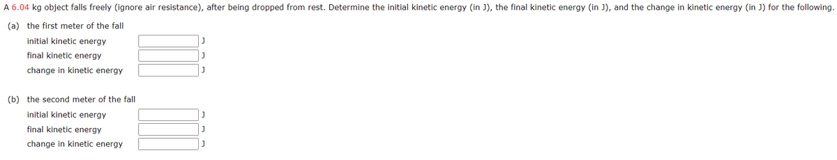 A 6.04 kg object falls freely (ignore air resistance), after being dropped from rest. Determine the initial kinetic energy (in J), the final kinetic energy (in J), and the change in kinetic energy (in J) for the following.
(a) the first meter of the fall
initial kinetic energy
final kinetic energy
change in kinetic energy
(b) the second meter of the fall
initial kinetic energy
final kinetic energy
change in kinetic energy
J
J