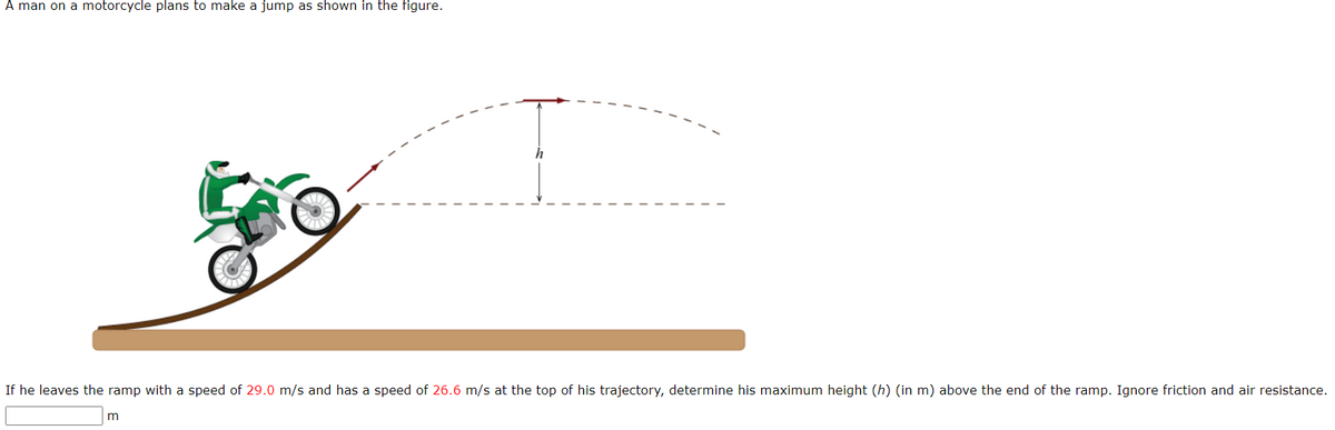 A man on a motorcycle plans to make a jump as shown in the figure.
If he leaves the ramp with a speed of 29.0 m/s and has a speed of 26.6 m/s at the top of his trajectory, determine his maximum height (h) (in m) above the end of the ramp. Ignore friction and air resistance.
m