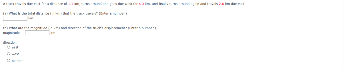 A truck travels due east for a distance of 1.1 km, turns around and goes due west for 6.0 km, and finally turns around again and travels 2.6 km due east.
(a) What is the total distance (in km) that the truck travels? (Enter a number.)
km
(b) What are the magnitude (in km) and direction of the truck's displacement? (Enter a number.)
km
magnitude
direction
O east
west
O neither