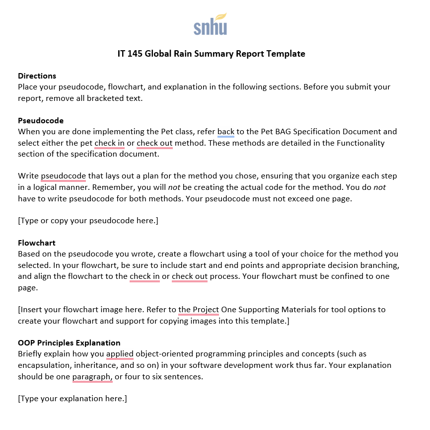 snhu
IT 145 Global Rain Summary Report Template
Directions
Place your pseudocode, flowchart, and explanation in the following sections. Before you submit your
report, remove all bracketed text.
Pseudocode
When you are done implementing the Pet class, refer back to the Pet BAG Specification Document and
select either the pet check in or check out method. These methods are detailed in the Functionality
section of the specification document.
Write pseudocode that lays out a plan for the method you chose, ensuring that you organize each step
in a logical manner. Remember, you will not be creating the actual code for the method. You do not
have to write pseudocode for both methods. Your pseudocode must not exceed one page.
[Type or copy your pseudocode here.]
Flowchart
Based on the pseudocode you wrote, create a flowchart using a tool of your choice for the method you
selected. In your flowchart, be sure to include start and end points and appropriate decision branching,
and align the flowchart to the check in or check out process. Your flowchart must be confined to one
page.
[Insert your flowchart image here. Refer to the Project One Supporting Materials for tool options to
create your flowchart and support for copying images into this template.]
OOP Principles Explanation
Briefly explain how you applied object-oriented programming principles and concepts (such as
encapsulation, inheritance, and so on) in your software development work thus far. Your explanation
should be one paragraph, or four to six sentences.
[Type your explanation here.]