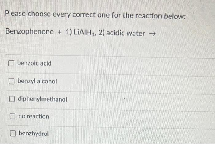 Please choose every correct one for the reaction below:
Benzophenone + 1) LIAIH4, 2) acidic water →
O benzoic acid
O benzyl alcohol
O diphenylmethanol
no reaction
O benzhydrol
