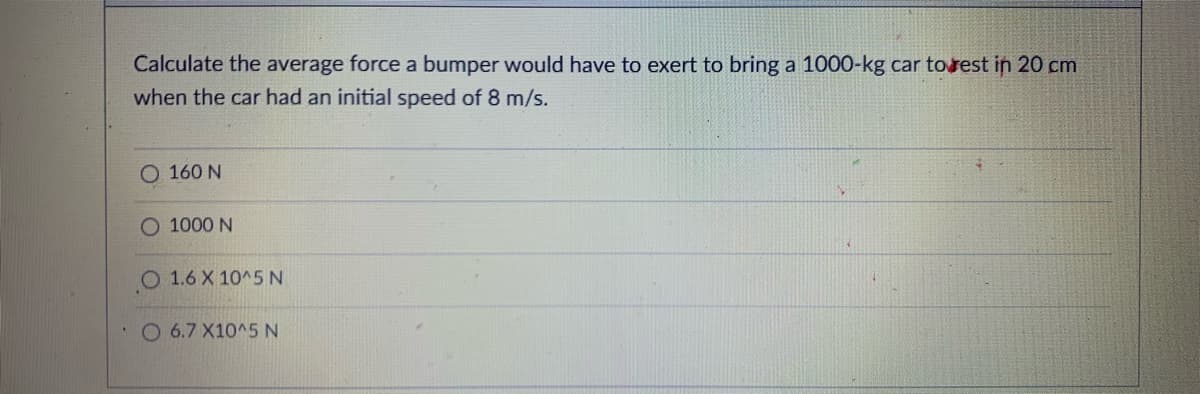 Calculate the average force a bumper would have to exert to bring a 1000-kg car torest in 20 cm
when the car had an initial speed of 8 m/s.
O 160 N
O 1000 N
O 1.6 X 10^5 N
O 6.7 X10^5N

