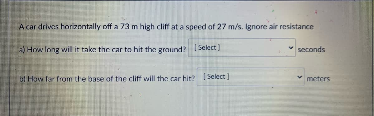 A car drives horizontally off a 73 m high cliff at a speed of 27 m/s. Ignore air resistance
a) How long will it take the car to hit the ground? [Select ]
seconds
b) How far from the base of the cliff will the car hit?
[ Select ]
meters

