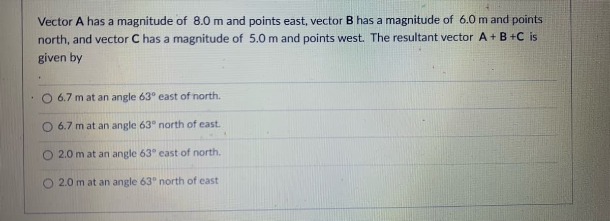 Vector A has a magnitude of 8.0 m and points east, vector B has a magnitude of 6.0 m and points
north, and vector C has a magnitude of 5.0 m and points west. The resultant vector A+ B +C is
given by
O 6.7 m at an angle 63° east of north.
O 6.7 m at an angle 63° north of east.
O 2.0 m at an angle 63° east of north.
O 2.0 m at an angle 63° north of east
