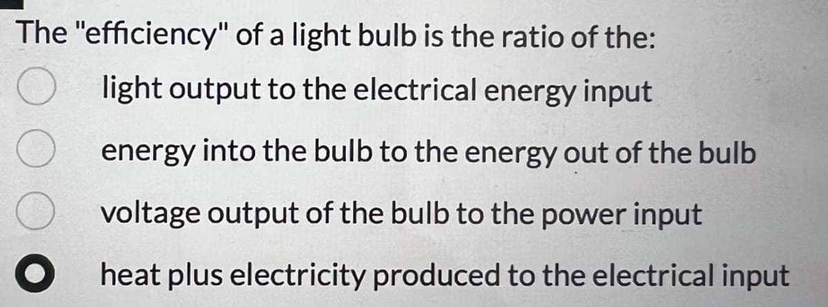 The "efficiency" of a light bulb is the ratio of the:
light output to the electrical energy input
energy into the bulb to the energy out of the bulb
voltage output of the bulb to the power input
heat plus electricity produced to the electrical input
