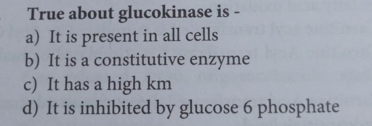 True about glucokinase is -
a) It is present in all cells
b) It is a constitutive enzyme
c) It has a high km
d) It is inhibited by glucose 6 phosphate
