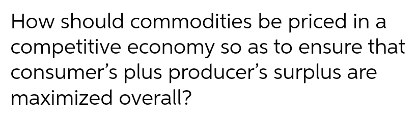 How should commodities be priced in a
competitive economy so as to ensure that
consumer's plus producer's surplus are
maximized overall?
