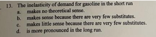 13. The inelasticity of demand for gasoline in the short run
makes no theoretical sense.
b. makes sense because there are very few substitutes.
makes little sense because there are very few substitutes.
d. is more pronounced in the long run.
a.
c.
