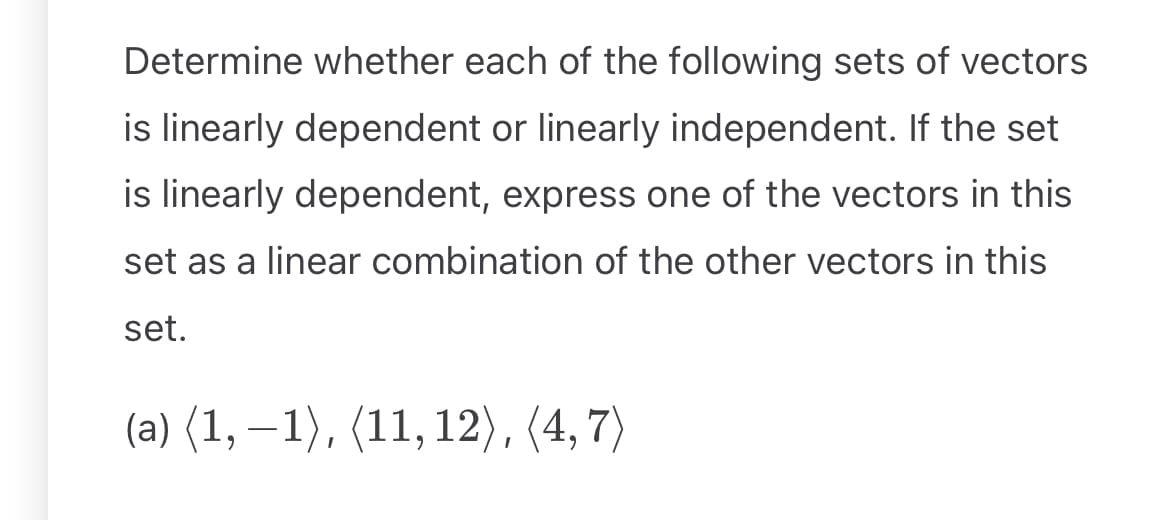Determine whether each of the following sets of vectors
is linearly dependent or linearly independent. If the set
is linearly dependent, express one of the vectors in this
set as a linear combination of the other vectors in this
set.
(a) (1, −1), (11, 12), (4,7)