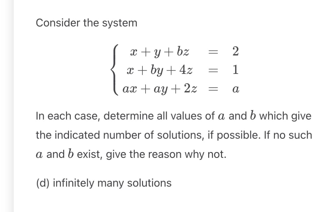 Consider the system
x+y+bz = 2
x+by+4z
= 1
=
a
ax+ay+2z
In each case, determine all values of a and b which give
the indicated number of solutions, if possible. If no such
a and b exist, give the reason why not.
(d) infinitely many solutions