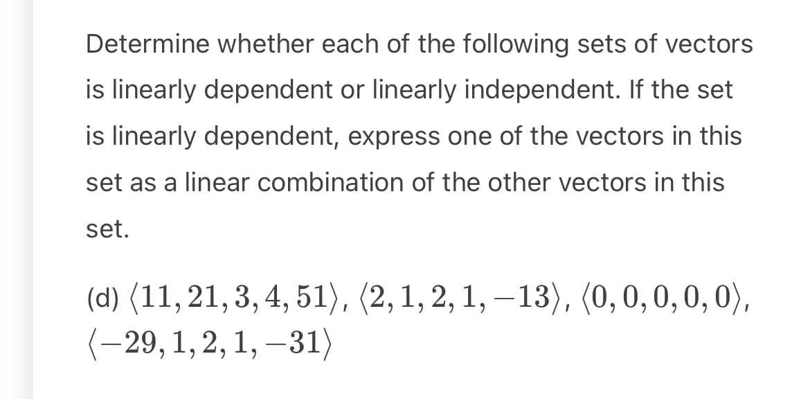 Determine whether each of the following sets of vectors
is linearly dependent or linearly independent. If the set
is linearly dependent, express one of the vectors in this
set as a linear combination of the other vectors in this
set.
(d) (11,21,3,4,51), (2, 1, 2, 1, −13), (0, 0, 0, 0, 0),
(-29, 1, 2, 1, −31)
