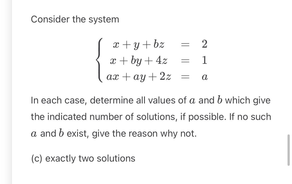 Consider the system
x + y + bz
x+by+4z
2
=
1
a
ax +ay+2z =
In each case, determine all values of a and b which give
the indicated number of solutions, if possible. If no such
a and b exist, give the reason why not.
(c) exactly two solutions