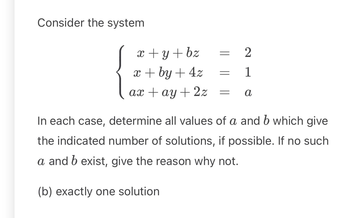 Consider the system
x + y + bz
x+by+4z
ax +ay+2z
=
2
1
= a
In each case, determine all values of a and b which give
the indicated number of solutions, if possible. If no such
a and b exist, give the reason why not.
(b) exactly one solution.