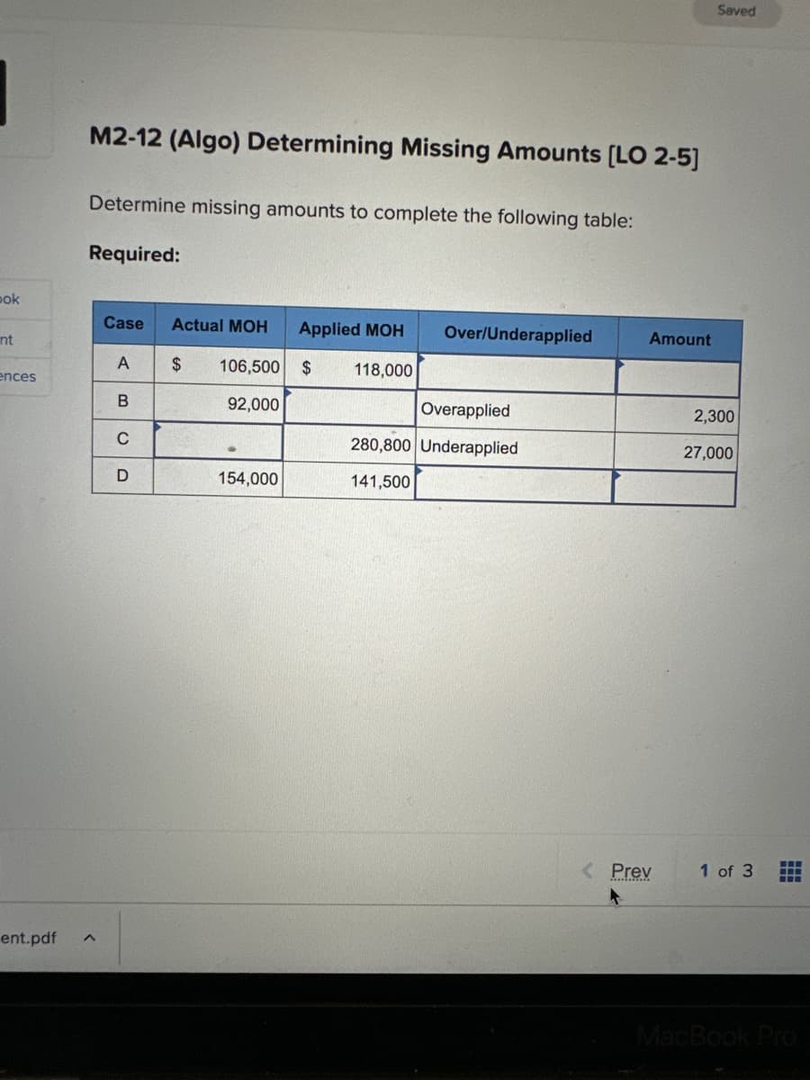 pok
int
ences
M2-12 (Algo) Determining Missing Amounts [LO 2-5]
Determine missing amounts to complete the following table:
Required:
ent.pdf ^
Case Actual MOH Applied MOH
$ 106,500 $ 118,000
92,000
A
B
с
D
154,000
Over/Underapplied
Overapplied
280,800 Underapplied
141,500
Amount
< Prev
Saved
2,300
27,000
1 of 3
FL
MacBook Pro