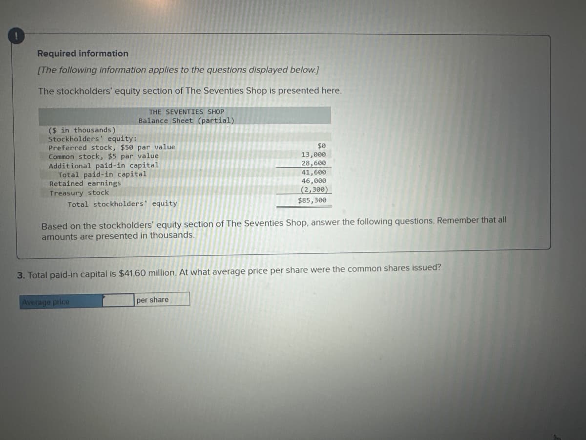 Required information
[The following information applies to the questions displayed below.]
The stockholders' equity section of The Seventies Shop is presented here.
THE SEVENTIES SHOP
Balance Sheet (partial)
($ in thousands)
Stockholders' equity:
Preferred stock, $50 par value
Common stock, $5 par value
Additional paid-in capital
Total paid-in capital
Retained earnings
Treasury stock
Total stockholders' equity
$0
13,000
28,600
Basec the stockholders' equity section of The Seventies Shop, answer the following questions. Remember that all
amounts are presented in thousands.
Average price
41,600
46,000
(2,300)
$85,300
3. Total paid-in capital is $41.60 million. At what average price per share were the common shares issued?
per share