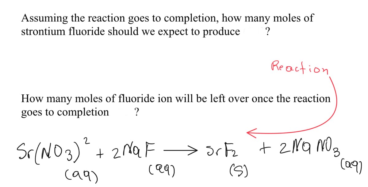 Assuming the reaction goes to completion, how many moles of
strontium fluoride should we expect to produce
Reaction
How many moles of fluoride ion will be left over once the reaction
goes to completion
?
Sr(NO3)" + 2MQF
ce9)
> 3rFz
(S)
+ 2NQ NO3
(a9)
ca9)
