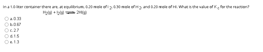 In a 1.0-liter container there are, at equilibrium, 0.20 mole of 1 2, 0.30 mole of H 2, and 0.20 mole of HI. What is the value of K for the reaction?
2HI(g)
C
H₂(g) + 12(g)
a. 0.33
b.0.67
c. 2.7
d. 1.5
e. 1.3