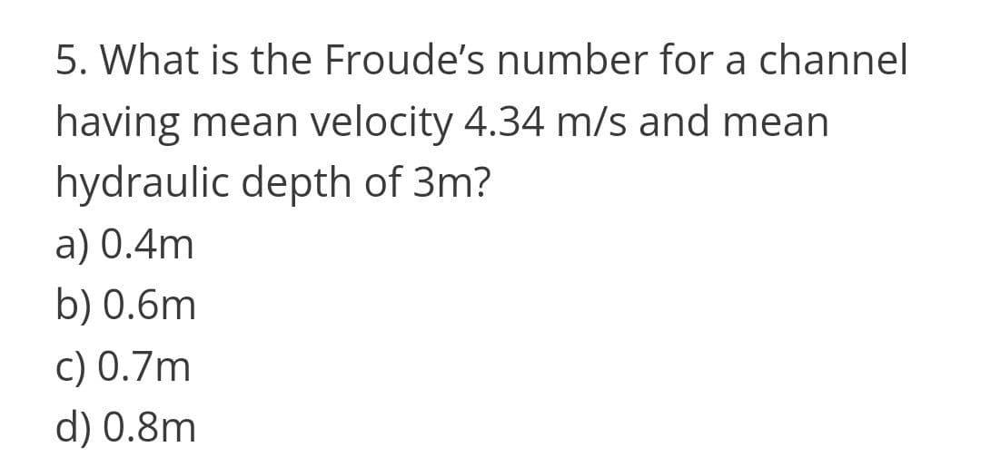5. What is the Froude's number for a channel
having mean velocity 4.34 m/s and mean
hydraulic depth of 3m?
a) 0.4m
b) 0.6m
c) 0.7m
d) 0.8m
