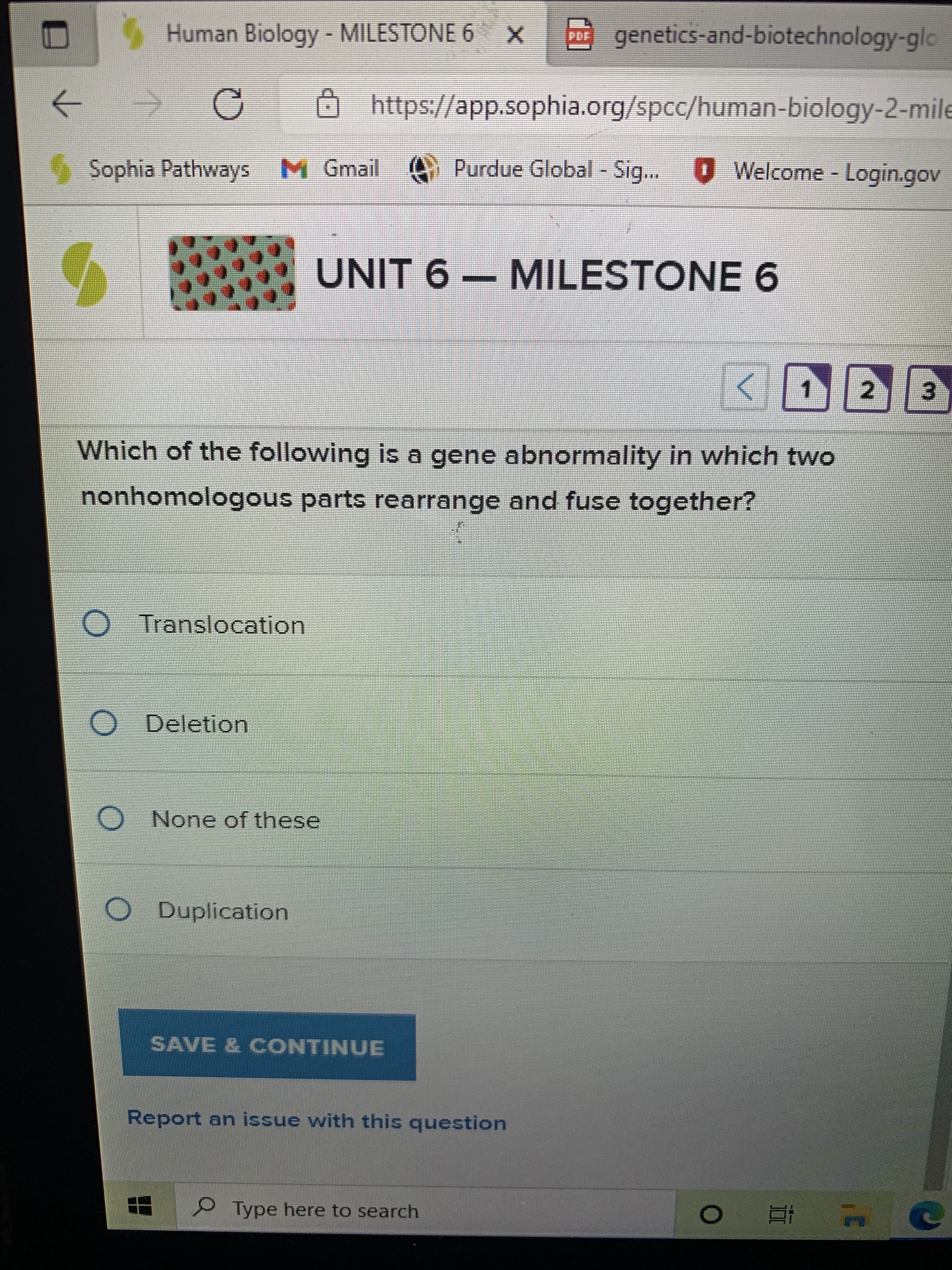 Human Biology- MILESTONE 6 X
P genetics-and-biotechnology-glo
O
https://app.sophia.org/spcc/human-biology-2-mile
->
Sophia Pathways M Gmail Purdue Global - Sig... Welcome - Login.gov
UNIT 6 – MILESTONE 6
Which of the following is a gene abnormality in which two
nonhomologous parts rearrange and fuse together?
O Translocation
O Deletion
None of these,
O Duplication
SAVE & CONTINUE
Report an issue with this question
Type here to search
