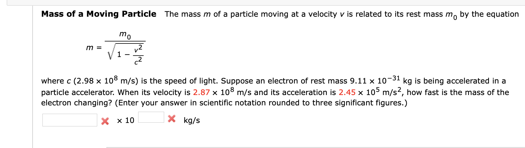 Mass of a Moving Particle The mass m of a particle moving at a velocity v is related to its rest mass m, by the equation
mo
v2
1
c2
m =
-31
kg is being accelerated in a
where c (2.98 x 108 m/s) is the speed of light. Suppose an electron of rest mass 9.11 x 10¬
particle accelerator. When its velocity is 2.87 × 108 m/s and its acceleration is 2.45 x 105 m/s2, how fast is the mass of the
electron changing? (Enter your answer in scientific notation rounded to three significant figures.)
X x 10
X kg/s
