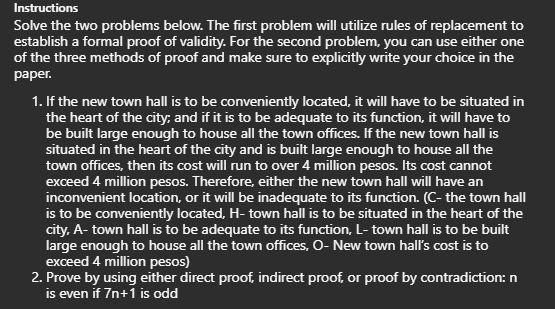 Instructions
Solve the two problems below. The first problem will utilize rules of replacement to
establish a formal proof of validity. For the second problem, you can use either one
of the three methods of proof and make sure to explicitly write your choice in the
paper.
1. If the new town hall is to be conveniently located, it will have to be situated in
the heart of the city, and if it is to be adequate to its function, it will have to
be built large enough to house all the town offices. If the new town hall is
situated in the heart of the city and is built large enough to house all the
town offices, then its cost will run to over 4 million pesos. Its cost cannot
exceed 4 million pesos. Therefore, either the new town hall will have an
inconvenient location, or it will be inadequate to its function. (C- the town hall
is to be conveniently located, H- town hall is to be situated in the heart of the
city, A- town hall is to be adequate to its function, L-town hall is to be built
large enough to house all the town offices, O- New town hall's cost is to
exceed 4 million pesos)
2. Prove by using either direct proof, indirect proof, or proof by contradiction: n
is even if 7n+1 is odd