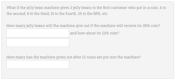 What if the jelly bean machine gives 3 jelly beans to the first customer who put in a coin, 4 to
the second, 8 to the third, 15 to the fourth, 25 to the fifth, etc.
How many jelly beans will the machine give out if the machine will receive its 35th coin?
and how about its 12th coin?
How many has the machine given out after 12 coins are put into the machine?