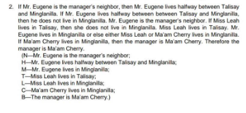 2. If Mr. Eugene is the manager's neighbor, then Mr. Eugene lives halfway between Talisay
and Minglanilla. If Mr. Eugene lives halfway between between Talisay and Minglanilla,
then he does not live in Minglanilla. Mr. Eugene is the manager's neighbor. If Miss Leah
lives in Talisay, then she does not live in Minglanila. Miss Leah lives in Talisay. Mr.
Eugene lives in Minglanilla or else either Miss Leah or Ma'am Cherry lives in Minglanilla.
If Ma'am Cherry lives in Minglanilla, then the manager is Ma'am Cherry. Therefore the
manager is Ma'am Cherry.
(N-Mr. Eugene is the manager's neighbor;
H-Mr. Eugene lives halfway between Talisay and Minglanilla;
M-Mr. Eugene lives in Minglanilla;
T-Miss Leah lives in Talisay;
L-Miss Leah lives in Minglanilla;
C-Ma'am Cherry lives in Minglanilla;
B-The manager is Ma'am Cherry.)