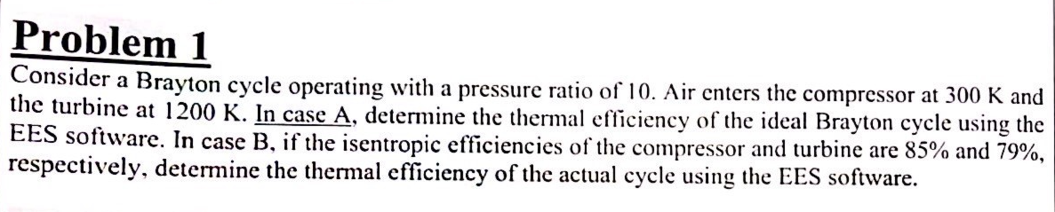 Problem 1
Consider a Brayton cycle operating with a pressure ratio of 10. Air enters the compressor at 300 K and
the turbine at 1200 K. In case A, determine the thermal efficiency of the ideal Brayton cycle using the
EES software. In case B, if the isentropic efficiencies of the compressor and turbine are 85% and 79%,
respectively, determine the thermal efficiency of the actual cycle using the EES software.