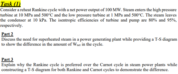 Task (1)
Consider a reheat Rankine cycle with a net power output of 100 MW. Steam enters the high pressure
turbine at 10 MPa and 500°C and the low pressure turbine at 1 MPa and 500°C. The steam leaves
the condenser at 10 kPa. The isentropic efficiencies of turbine and pump are 80% and 95%,
respectively.
Part 2
Discuss the need for superheated steam in a power generating plant while providing a T-S diagram
to show the difference in the amount of Wnet in the cycle.
Part 3
Explain why the Rankine cycle is preferred over the Carnot cycle in steam power plants while
constructing a T-S diagram for both Rankine and Carnot cycles to demonstrate the difference.