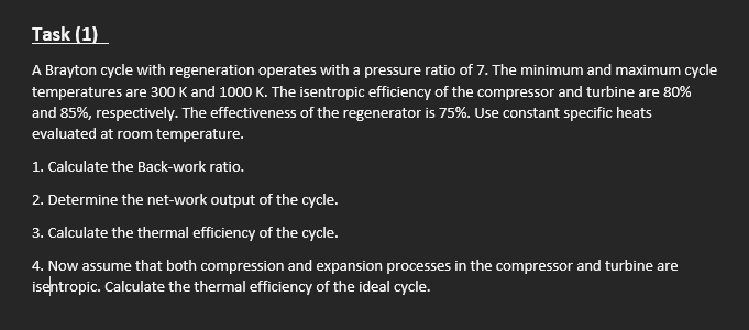 Task (1)
A Brayton cycle with regeneration operates with a pressure ratio of 7. The minimum and maximum cycle
temperatures are 300 K and 1000 K. The isentropic efficiency of the compressor and turbine are 80%
and 85%, respectively. The effectiveness of the regenerator is 75%. Use constant specific heats
evaluated at room temperature.
1. Calculate the Back-work ratio.
2. Determine the net-work output of the cycle.
3. Calculate the thermal efficiency of the cycle.
4. Now assume that both compression and expansion processes in the compressor and turbine are
isentropic. Calculate the thermal efficiency of the ideal cycle.