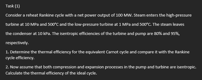 Task (1)
Consider a reheat Rankine cycle with a net power output of 100 MW. Steam enters the high-pressure
turbine at 10 MPa and 500°C and the low-pressure turbine at 1 MPa and 500°C. The steam leaves
the condenser at 10 kPa. The isentropic efficiencies of the turbine and pump are 80% and 95%,
respectively.
1. Determine the thermal efficiency for the equivalent Carnot cycle and compare it with the Rankine
cycle efficiency.
2. Now assume that both compression and expansion processes in the pump and turbine are isentropic.
Calculate the thermal efficiency of the ideal cycle.