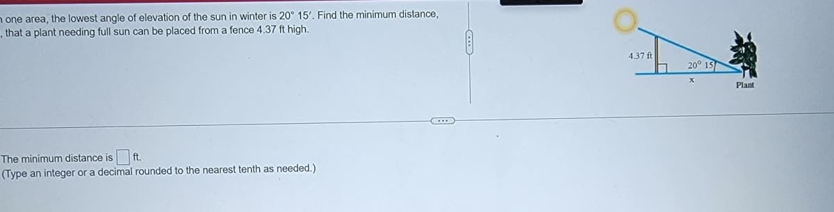 n one area, the lowest angle of elevation of the sun in winter is 20° 15'. Find the minimum distance,
, that a plant needing full sun can be placed from a fence 4.37 ft high.
4.37 ft
20° 13
Plant
The minimum distance is
ft
(Type an integer or a decimal rounded to the nearest tenth as needed.)

