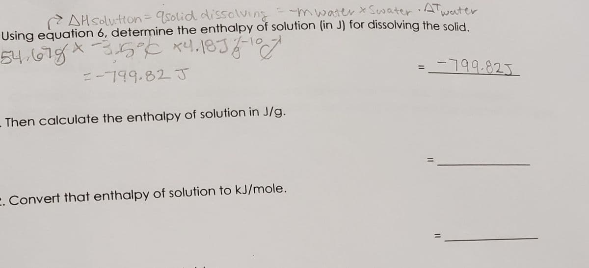 -mwater x Sewater
ATwaater
AH solution= 950lid dissolving
Using equation 6, determine the enthalpy of solution (in J) for dissolving the solid
54.67gX35°C xe4,18J7-10
=-799.82 J
-799.823
%3D
Then calculate the enthalpy of solution in J/g.
2. Convert that enthalpy of solution to kJ/mole.
