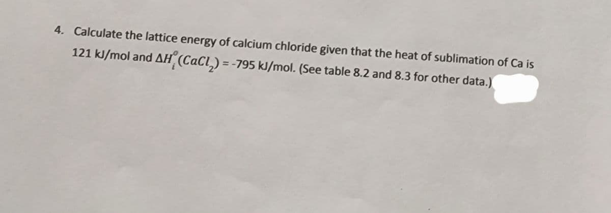 4. Calculate the lattice energy of calcium chloride given that the heat of sublimation of Ca is
121 kJ/mol and AH (CaCl_) = -795 kJ/mol. (See table 8.2 and 8.3 for other data.)
