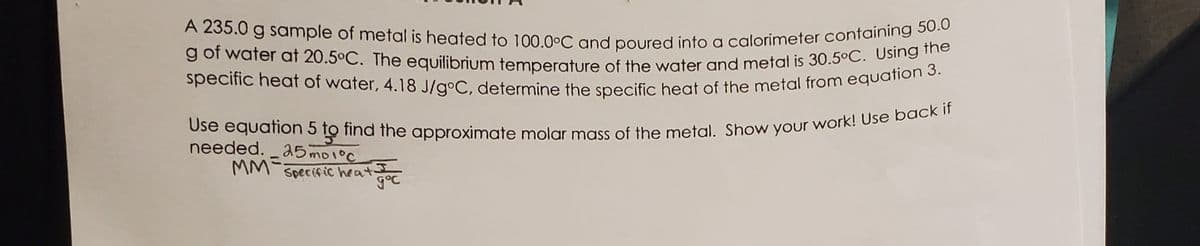 Use equation 5 to find the approximate molar mass of the metal. Show your work! Use back if
specific heat of water, 4.18 J/g°C, determine the specific heat of the metal from equation 3.
g of water at 20.5°C. The equilibrium temperature of the water and metal is 30.5°C. Using the
A 235.0 g sample of metal is heated to 100.0°C and poured into a calorimeter containing 50.0
g of water at 20.5°C. The equilibrium temperature of the water and metal is 30.5°C. Osn 3
needed. a5 mo1°c
MM-
Specific heat goC
