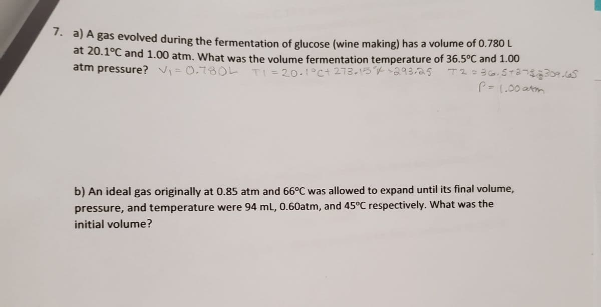 . a) A gas evolved during the fermentation of glucose (wine making) has a volume of 0.780 L
at 20.1°C and 1.00 atm. What was the volume fermentation temperature of 36.5°C and 1.00
atm pressure? V=0.78OL
TI =20-1°c+ 273.15°7-293-2S
%3D
P= 1.00 atm
%3D
b) An ideal gas originally at 0.85 atm and 66°C was allowed to expand until its final volume,
pressure, and temperature were 94 mL, 0.60atm, and 45°C respectively. What was the
initial volume?
