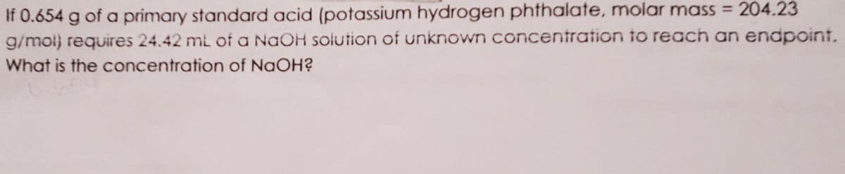 If 0.654 g of a primary standard acid (potassium hydrogen phthalate, molar mass = 204.23
g/mol) requires 24.42 ml of a NaOH solution of unknown concentration to reach an endpoint.
What is the concentration of NaOH?
